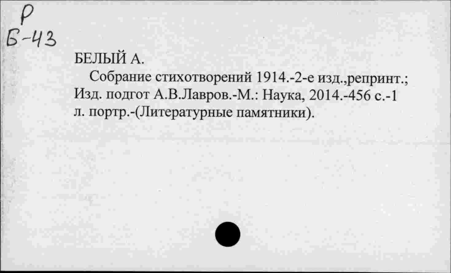 ﻿БЕЛЫЙ А.
Собрание стихотворений 1914.-2-е изд.,репринт.; Изд. подгот А.В.Лавров.-М.: Наука, 2014.-456 с.-1 л. портр.-(Литературные памятники).